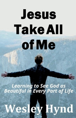 Jesus Take All of Me: Learning to See God as Beautiful in Every Part of Life by Hynd, Wesley