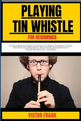 Playing Tin Whistle for Beginners: A Comprehensive Guide For Novices To Master Techniques, Tunes, And Musical Collaboration, With Step-By-Step Instruc by Frank, Victor