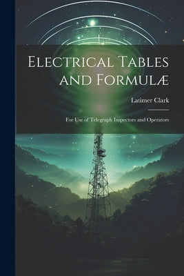 Electrical Tables and Formulæ: For Use of Telegraph Inspectors and Operators by Clark, Latimer