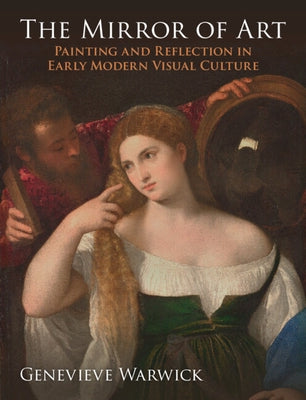 The Mirror of Art: Painting and Reflection in Early Modern Visual Culture by Warwick, Genevieve