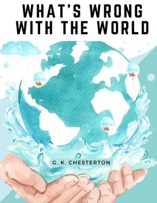 What's Wrong With The World: One of the Twentieth Century's most Memorable and Prolific Writers takes on Education, Big Business, and Feminism by G K Chesterton