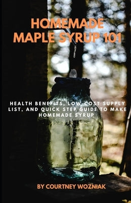 Homemade Maple Syrup 101: Health Benefits, Low-Cost Supply List, and Quick Step Guide to Make Homemade Syrup by Wozniak, Courtney