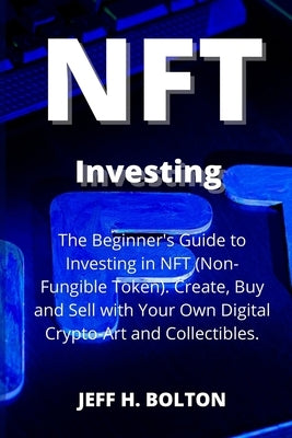 NFT Investing: The Beginner's Guide to Investing in NFT (Non-Fungible Token). Create, Buy and Sell with Your Own Digital Crypto-Art a by Bolton, Jeff H.