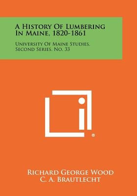 A History Of Lumbering In Maine, 1820-1861: University Of Maine Studies, Second Series, No. 33 by Wood, Richard George