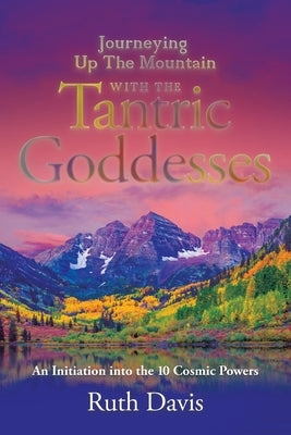 Journeying up the Mountain with the Tantric Goddesses: An Initiation into the Ten Cosmic Powers by Davis, Ruth