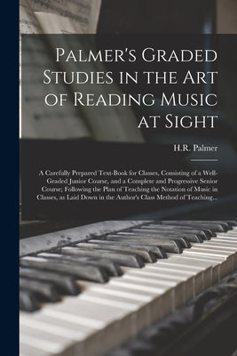 Palmer's Graded Studies in the Art of Reading Music at Sight: a Carefully Prepared Text-book for Classes, Consisting of a Well-graded Junior Course, a by Palmer, H. R. (Horatio Richmond) 1834