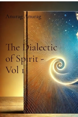 The Dialectic of Spirit - Vol 1: A Journey Through Consciousness and Freedom by Anurag