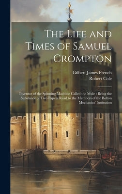 The Life and Times of Samuel Crompton: Inventor of the Spinning Machine Called the Mule: Being the Substance of Two Papers Read to the Members of the by French, Gilbert James