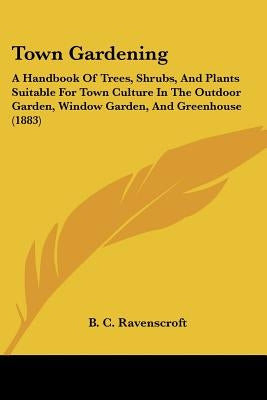 Town Gardening: A Handbook Of Trees, Shrubs, And Plants Suitable For Town Culture In The Outdoor Garden, Window Garden, And Greenhouse by Ravenscroft, B. C.