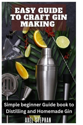 Easy Guide to Craft Gin Making: Simple beginner Guide book to Distilling and Homemade Gin by Stephan, Axel