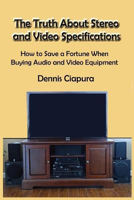 The Truth About Stereo and Video Specifications: How to Save a Fortune When Buying Audio and Video Equipment by Ciapura, Dennis Raymond