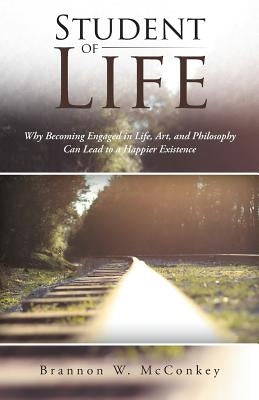 Student of Life: Why Becoming Engaged in Life, Art, and Philosophy Can Lead to a Happier Existence by McConkey, Brannon W.