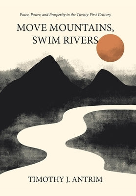 Move Mountains, Swim Rivers: Peace, Power, and Prosperity in the Twenty-First Century by Antrim, Timothy J.