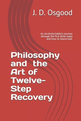 Philosophy and the Art of Twelve-Step Recovery: An alcoholic/addicts journey through the first three steps and how he found God. by Osgood, John D.