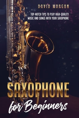 Saxophone for Beginners: Top-Notch Tips to Play High-Quality Music and Songs with Your Saxophone by Morgan, David