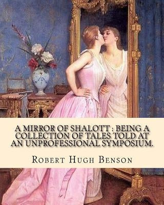 A mirror of Shalott: being a collection of tales told at an unprofessional symposium. By: Robert Hugh Benson: A MIRROR OF SHALOTT is Robert by Benson, Robert Hugh