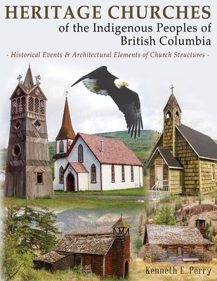 Heritage Churches of the Indigenous Peoples of British Columbia: Historical Events & Architectural Elements of Church Structures by Perry, Kenneth