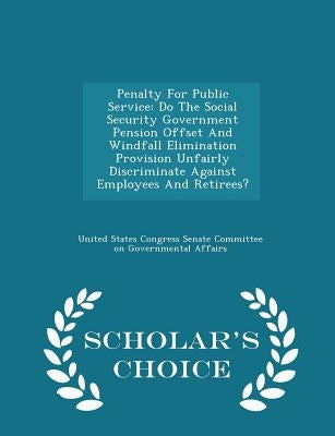 Penalty for Public Service: Do the Social Security Government Pension Offset and Windfall Elimination Provision Unfairly Discriminate Against Empl by United States Congress Senate Committee