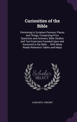 Curiosities of the Bible: Pertaining to Scripture Persons, Places and Things, Comprising Prize Questions and Answers, Bible Studies and Test Exe by Vincent, John Heyl