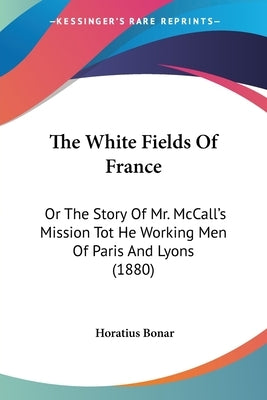 The White Fields Of France: Or The Story Of Mr. McCall's Mission Tot He Working Men Of Paris And Lyons (1880) by Bonar, Horatius