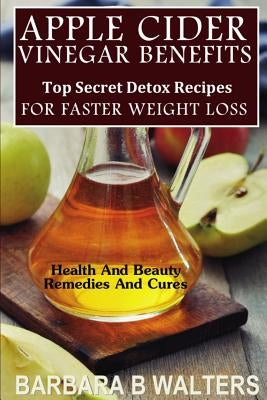 Apple Cider Vinegar Benefits: Top Secret Detox Recipes To Cleanse And Detox For Faster Weight Loss by Walters, Barbara B.