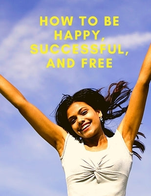 Change Your Life: How To Be Happy, Successful, And Free: How To Be Happy, Successful, And Free by Fried