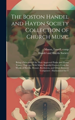 The Boston Handel and Haydn Society Collection of Church Music: Being a Selection of the Most Approved Psalm and Hymn Tunes: Together With Many Beauti by Handel and Haydn Society (Boston, Mas