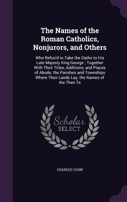 The Names of the Roman Catholics, Nonjurors, and Others: Who Refus'd to Take the Oaths to His Late Majesty King George; Together With Their Titles, Ad by Cosin, Charles