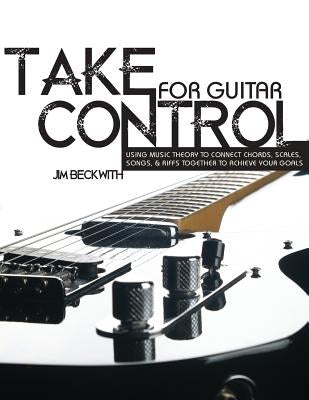 Take Control: For Guitar-Using Music Theory to Connect Chords, Scales, Songs & Riffs Together to Achieve Your Goals. by Beckwith, James G.