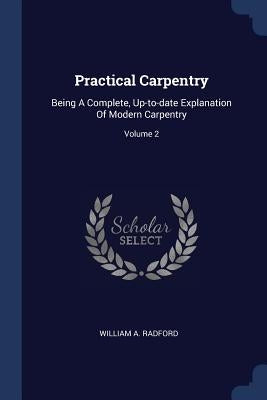 Practical Carpentry: Being A Complete, Up-to-date Explanation Of Modern Carpentry; Volume 2 by Radford, William a.