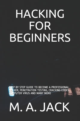 Hacking for Beginners: Step by Step Guide to Become a Professional Hacker, Penetration Testing, Cracking Codes, Computer Virus and Many More by Jack, M. A.