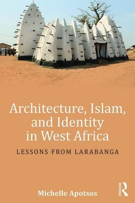 Architecture, Islam, and Identity in West Africa: Lessons from Larabanga by Apotsos, Michelle