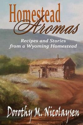 Homestead Aromas: Recipes and Stories from a Wyoming Homestead by Nicolaysen, Dorothy M.