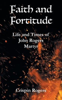 Faith and Fortitude: Life and Times of John Rogers, Martyr by Rogers, Crispin