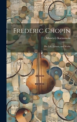 Frederic Chopin: His Life, Letters, and Works by Karasowski, Maurycy