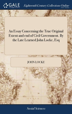 An Essay Concerning the True Original Extent and end of Civil Government. By the Late Learned John Locke, Esq by Locke, John