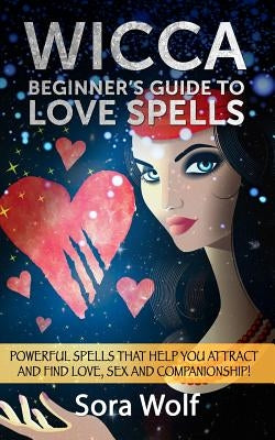 Wicca - Beginner's Guide to Love Spells: Powerful Spells That Help You Attract and Find Love, Sex and Companionship! by Wolf, Sora