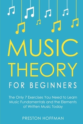 Music Theory for Beginners: The Only 7 Exercises You Need to Learn Music Fundamentals and the Elements of Written Music Today by Hoffman, Preston