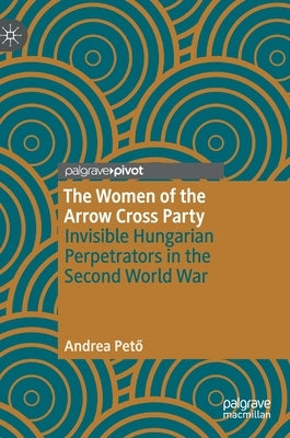 The Women of the Arrow Cross Party: Invisible Hungarian Perpetrators in the Second World War by Pet&#337;, Andrea