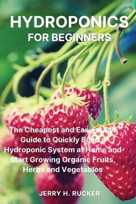 Hydroponics for Beginners: The Cheapest and Easiest DIY Guide to Quickly Build a Hydroponic System at Home and Start Growing Organic Fruits, Herb by Rucker, Jerry H.