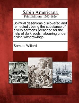 Spiritual Desertions Discovered and Remedied: Being the Substance of Divers Sermons Preached for the Help of Dark Souls, Labouring Under Divine Withdr by Willard, Samuel