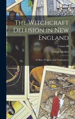 The Witchcraft Delusion in New England: Its Rise, Progress, and Termination.; Volume III by Mather, Cotton