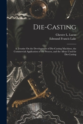 Die-Casting: A Treatise On the Development of Die-Casting Machines, the Commercial Application of the Process, and the Alloys Used by Lake, Edmund Francis