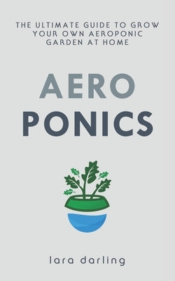 Aeroponics: The Ultimate Guide to Grow your own Aeroponic Garden at Home: Fruit, Vegetable, Herbs. by Darling, Lara