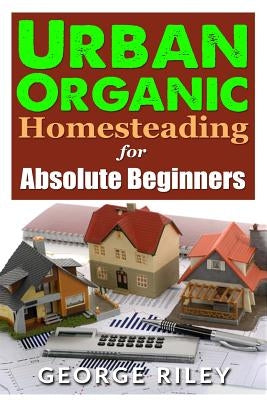 Urban Organic Homesteading for Absolute Beginners by Riley, George