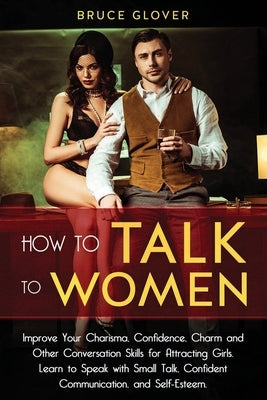 How to Talk to Women: Improve Your Charisma, Confidence, Charm and Other Conversation Skills for Attracting Girls. Learn to Speak with Small by Glover, Bruce