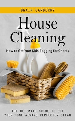 House Cleaning: How to Get Your Kids Begging for Chores (The Ultimate Guide to Get Your Home Always Perfectly Clean) by Carberry, Dwain