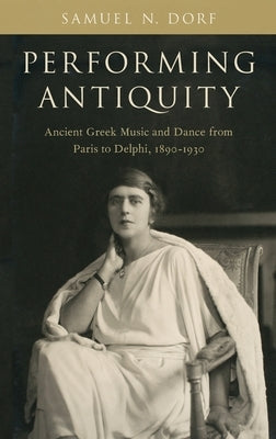 Performing Antiquity: Ancient Greek Music and Dance from Paris to Delphi, 1890-1930 by Dorf, Samuel N.