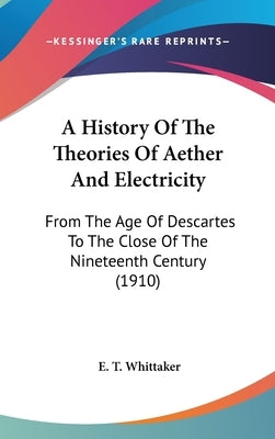 A History Of The Theories Of Aether And Electricity: From The Age Of Descartes To The Close Of The Nineteenth Century (1910) by Whittaker, E. T.