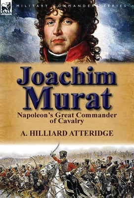 Joachim Murat: Napoleon's Great Commander of Cavalry by Atteridge, A. Hilliard